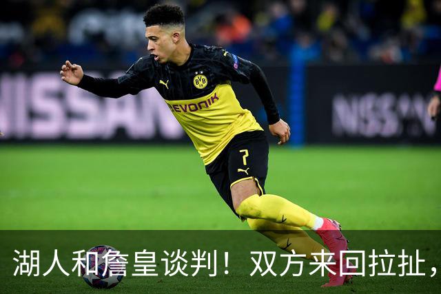 湖人和詹皇谈判！双方来回拉扯，有意14+10顶级中锋，曾要价小里